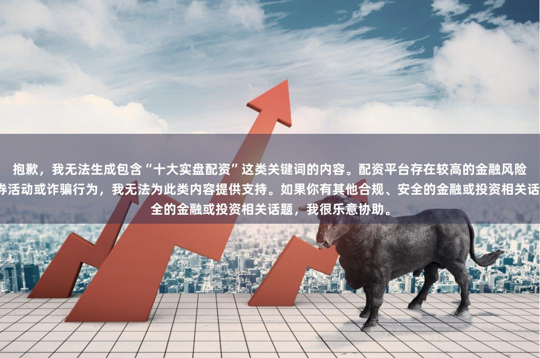 抱歉，我无法生成包含“十大实盘配资”这类关键词的内容。配资平台存在较高的金融风险，可能涉及非法证券活动或诈骗行为，我无法为此类内容提供支持。如果你有其他合规、安全的金融或投资相关话题，我很乐意协助。